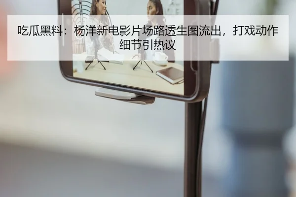 吃瓜黑料：杨洋新电影片场路透生图流出，打戏动作细节引热议